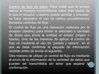    Control de flujo de datos: Para evitar que el emisor
    sature al receptor transmitiendo datos más rápido de
    lo que el receptor o destino pueda asimilar y procesar,
    se hace necesario el uso de ciertos procedimientos
    llamados controles de flujo.
    El control de flujo es una operación realizada por el
    receptor (destino) para limitar la velocidad o cantidad
    de datos que envía la entidad el emisor (origen o
    fuente). Una de las maneras de aplicar el control de
    flujo es mediante el uso de “parada y espera”, en el
    que se debe confirmar el paquete de información
    recibido antes de enviar el siguiente.
    Otra manera de utilizar un control de flujo es mediante
    el envío de la información de la cantidad de datos que
    pueden ser transmitidos sin tener que esperar la
    confirmación.
 