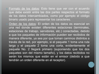    Formato de los datos: Esto tiene que ver con el acuerdo
    que debe existir entre las dos partes respectos al formato
    de los datos intercambiados, como por ejemplo el código
    binario usado para representar los caracteres.
   Orden de los datos: El orden de los datos es esencial en
    una red donde existen diferentes estaciones (terminales,
    estaciones de trabajo, servidores, etc.) conectadas, debido
    a que los paquetes de información pueden ser recibidos de
    manera diferente, ya sea por que toman caminos distintos a
    través de la red, por ejemplo, si el paquete 1 toma una ruta
    larga y el paquete 2 toma una corta, evidentemente el
    paquete No. 2 llegará primero (suponiendo que los dos
    paquetes son del mismo tamaño), y los datos recibidos no
    serán los mismos que están en el emisor (debido a que
    tendrán un orden diferente en el receptor).
 
