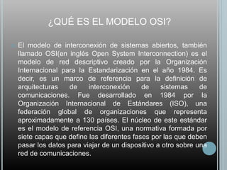 ¿QUÉ ES EL MODELO OSI?

   El modelo de interconexión de sistemas abiertos, también
    llamado OSI(en inglés Open System Interconnection) es el
    modelo de red descriptivo creado por la Organización
    Internacional para la Estandarización en el año 1984. Es
    decir, es un marco de referencia para la definición de
    arquitecturas    de    interconexión     de    sistemas     de
    comunicaciones. Fue desarrollado en 1984 por la
    Organización Internacional de Estándares (ISO), una
    federación global de organizaciones que representa
    aproximadamente a 130 países. El núcleo de este estándar
    es el modelo de referencia OSI, una normativa formada por
    siete capas que define las diferentes fases por las que deben
    pasar los datos para viajar de un dispositivo a otro sobre una
    red de comunicaciones.
 