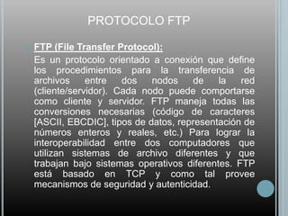 PROTOCOLO FTP

   FTP (File Transfer Protocol):
    Es un protocolo orientado a conexión que define
    los procedimientos para la transferencia de
    archivos     entre   dos   nodos    de    la   red
    (cliente/servidor). Cada nodo puede comportarse
    como cliente y servidor. FTP maneja todas las
    conversiones necesarias (código de caracteres
    [ASCII, EBCDIC], tipos de datos, representación de
    números enteros y reales, etc.) Para lograr la
    interoperabilidad entre dos computadores que
    utilizan sistemas de archivo diferentes y que
    trabajan bajo sistemas operativos diferentes. FTP
    está basado en TCP y como tal provee
    mecanismos de seguridad y autenticidad.
 