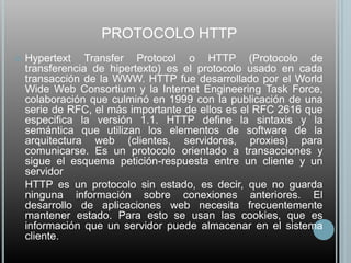 PROTOCOLO HTTP
   Hypertext Transfer Protocol o HTTP (Protocolo de
    transferencia de hipertexto) es el protocolo usado en cada
    transacción de la WWW. HTTP fue desarrollado por el World
    Wide Web Consortium y la Internet Engineering Task Force,
    colaboración que culminó en 1999 con la publicación de una
    serie de RFC, el más importante de ellos es el RFC 2616 que
    especifica la versión 1.1. HTTP define la sintaxis y la
    semántica que utilizan los elementos de software de la
    arquitectura web (clientes, servidores, proxies) para
    comunicarse. Es un protocolo orientado a transacciones y
    sigue el esquema petición-respuesta entre un cliente y un
    servidor
    HTTP es un protocolo sin estado, es decir, que no guarda
    ninguna información sobre conexiones anteriores. El
    desarrollo de aplicaciones web necesita frecuentemente
    mantener estado. Para esto se usan las cookies, que es
    información que un servidor puede almacenar en el sistema
    cliente.
 