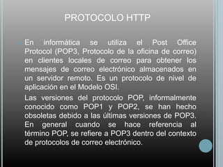 PROTOCOLO HTTP

   En informática se utiliza el Post Office
    Protocol (POP3, Protocolo de la oficina de correo)
    en clientes locales de correo para obtener los
    mensajes de correo electrónico almacenados en
    un servidor remoto. Es un protocolo de nivel de
    aplicación en el Modelo OSI.
    Las versiones del protocolo POP, informalmente
    conocido como POP1 y POP2, se han hecho
    obsoletas debido a las últimas versiones de POP3.
    En general cuando se hace referencia al
    término POP, se refiere a POP3 dentro del contexto
    de protocolos de correo electrónico.
 