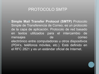 PROTOCOLO SMTP

   Simple Mail Transfer Protocol (SMTP) Protocolo
    Simple de Transferencia de Correo, es un protocolo
    de la capa de aplicación. Protocolo de red basado
    en textos utilizados para el intercambio de
    mensajes                  de                  correo
    electrónico entre computadoras u otros dispositivos
    (PDA's, teléfonos móviles, etc.). Está definido en
    el RFC 2821 y es un estándar oficial de Internet.
 