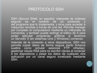 PROTOCOLO SSH

   SSH (Secure SHell, en español: intérprete de órdenes
    segura) es el nombre de un protocolo y
    del programa que lo implementa, y sirve para acceder a
    máquinas remotas a través de una red. Permite manejar
    por completo la computadora mediante un intérprete de
    comandos, y también puede redirigir el tráfico de X para
    poder ejecutar programas gráficos si tenemos
    un Servidor X (en sistemas Unix y Windows) corriendo.
    Además de la conexión a otros dispositivos, SSH nos
    permite copiar datos de forma segura (tanto ficheros
    sueltos como simular sesiones FTP cifradas),
    gestionar claves RSA para no escribir claves al conectar
    a los dispositivos y pasar los datos de cualquier otra
    aplicación por un canal seguro tunelizado mediante
    SSH.
 
