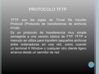 PROTOCOLO TFTP

   TFTP son las siglas de Trivial file transfer
    Protocol (Protocolo de transferencia de archivos
    trivial).
    Es un protocolo de transferencia muy simple
    semejante a una versión básica de FTP. TFTP a
    menudo se utiliza para transferir pequeños archivos
    entre ordenadores en una red, como cuando
    un terminal X Window o cualquier otro cliente ligero
    arranca desde un servidor de red.
 