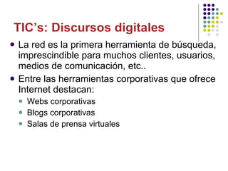 La red es la primera herramienta de búsqueda, imprescindible para muchos clientes, usuarios, medios de comunicación, etc.. Entre las herramientas corporativas que ofrece Internet destacan: Webs corporativas Blogs corporativas Salas de prensa virtuales TIC’s: Discursos digitales 