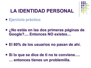 LA IDENTIDAD PERSONAL Ejercicio práctico  ¿No estás en las dos primeras páginas de Google?.... Entonces NO existes… El 80% de los usuarios no pasan de ahí. Si lo que se dice de ti no te conviene…. …  entonces tienes un problemilla. 
