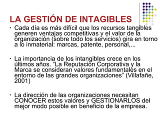 LA GESTIÓN DE INTAGIBLES  Cada día es más difícil que los recursos tangibles generen ventajas competitivas y el valor de la organización (sobre todo los servicios) gira en torno a lo inmaterial: marcas, patente, personal,... La importancia de los intangibles crece en los últimos años. “La Reputación Corporativa y la Marca se consideran valores fundamentales en el entorno de las grandes organizaciones” (Villafañe, 2001) La dirección de las organizaciones necesitan CONOCER estos valores y GESTIONARLOS del mejor modo posible en beneficio de la empresa. 