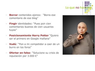 Lo que  no  hacemos Borrar  contenidos ajenos:  “Borra ese comentario de ese blog” Fingir  identidades: “Pues pon cien comentarios buenos de cien usuarios tuyos” Posicionamiento Harry Potter  “Quiero ser el primero en Google mañana” Vud ú : “Pon a mi competidor a caer de un burro en los foros” Ofertar en falso : “Solucione su crisis de reputación por 3.000 €” 