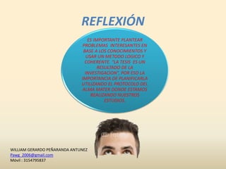 REFLEXIÓN
ES IMPORTANTE PLANTEAR
PROBLEMAS INTERESANTES EN
BASE A LOS CONOCIMIENTOS Y
USAR UN METODO LOGICO Y
COHERENTE. “LA TESIS ES UN
RESULTADO DE LA
INVESTIGACION”, POR ESO LA
IMPORTANCIA DE PLANIFICARLA
UTILIZANDO EL PROTOCOLO DEL
ALMA MATER DONDE ESTAMOS
REALIZANDO NUESTROS
ESTUDIOS.
WILLIAM GERARDO PEÑARANDA ANTUNEZ
Pawg_2006@gmail.com
Móvil : 3154795837
 
