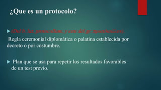 ¿Que es un protocolo?
(Del b. lat. protocollum, y este del gr. πρωτόκολλον).
Regla ceremonial diplomática o palatina establecida por
decreto o por costumbre.
Plan que se usa para repetir los resultados favorables
de un test previo.