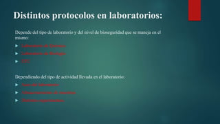 Distintos protocolos en laboratorios:
Depende del tipo de laboratorio y del nivel de bioseguridad que se maneja en el
mismo:
Laboratorio de Química
Laboratorio de Biología
ETC
Dependiendo del tipo de actividad llevada en el laboratorio:
Aseo del laboratorio
Almacenamiento de muestras
Distintos experimentos.