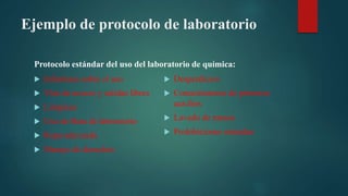 Ejemplo de protocolo de laboratorio
Protocolo estándar del uso del laboratorio de química:
Informase sobre el uso
Vías de acceso y salidas libres
Limpieza
Uso de Bata de laboratorio
Ropa adecuada
Manejo de desechos
Desperdicios
Conocimientos de primeros
auxilios
Lavado de manos
Prohibiciones rotundas