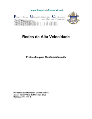 www.ProjetodeRedes.kit.net




         Redes de Alta Velocidade




             Protocolos para Mobile Multimedia




Professor: Luiz Fernando Gomes Soares
Aluno: Heron Vilela de Oliveira e Silva
Matrícula: 9614721-8
 
