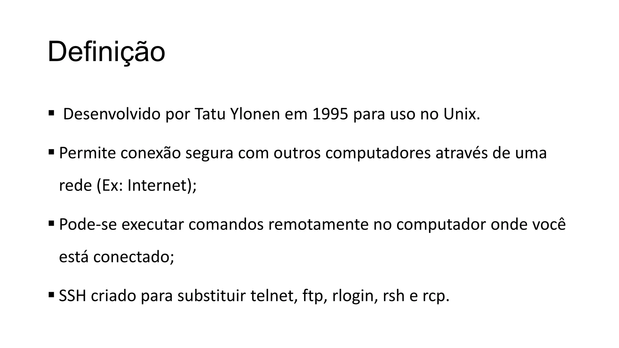 Definição
 Desenvolvido por Tatu Ylonen em 1995 para uso no Unix.
 Permite conexão segura com outros computadores através de uma
rede (Ex: Internet);
 Pode-se executar comandos remotamente no computador onde você
está conectado;
 SSH criado para substituir telnet, ftp, rlogin, rsh e rcp.
 
