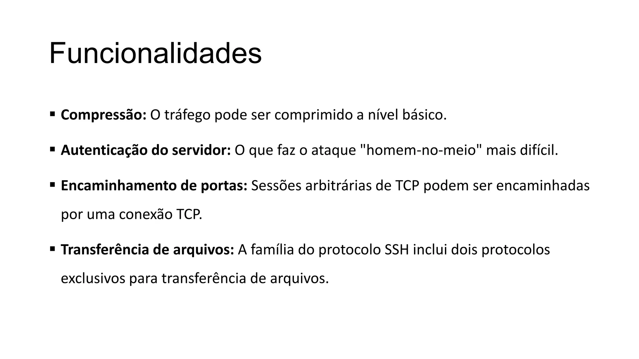 Funcionalidades
 Compressão: O tráfego pode ser comprimido a nível básico.
 Autenticação do servidor: O que faz o ataque "homem-no-meio" mais difícil.
 Encaminhamento de portas: Sessões arbitrárias de TCP podem ser encaminhadas
por uma conexão TCP.
 Transferência de arquivos: A família do protocolo SSH inclui dois protocolos
exclusivos para transferência de arquivos.
 