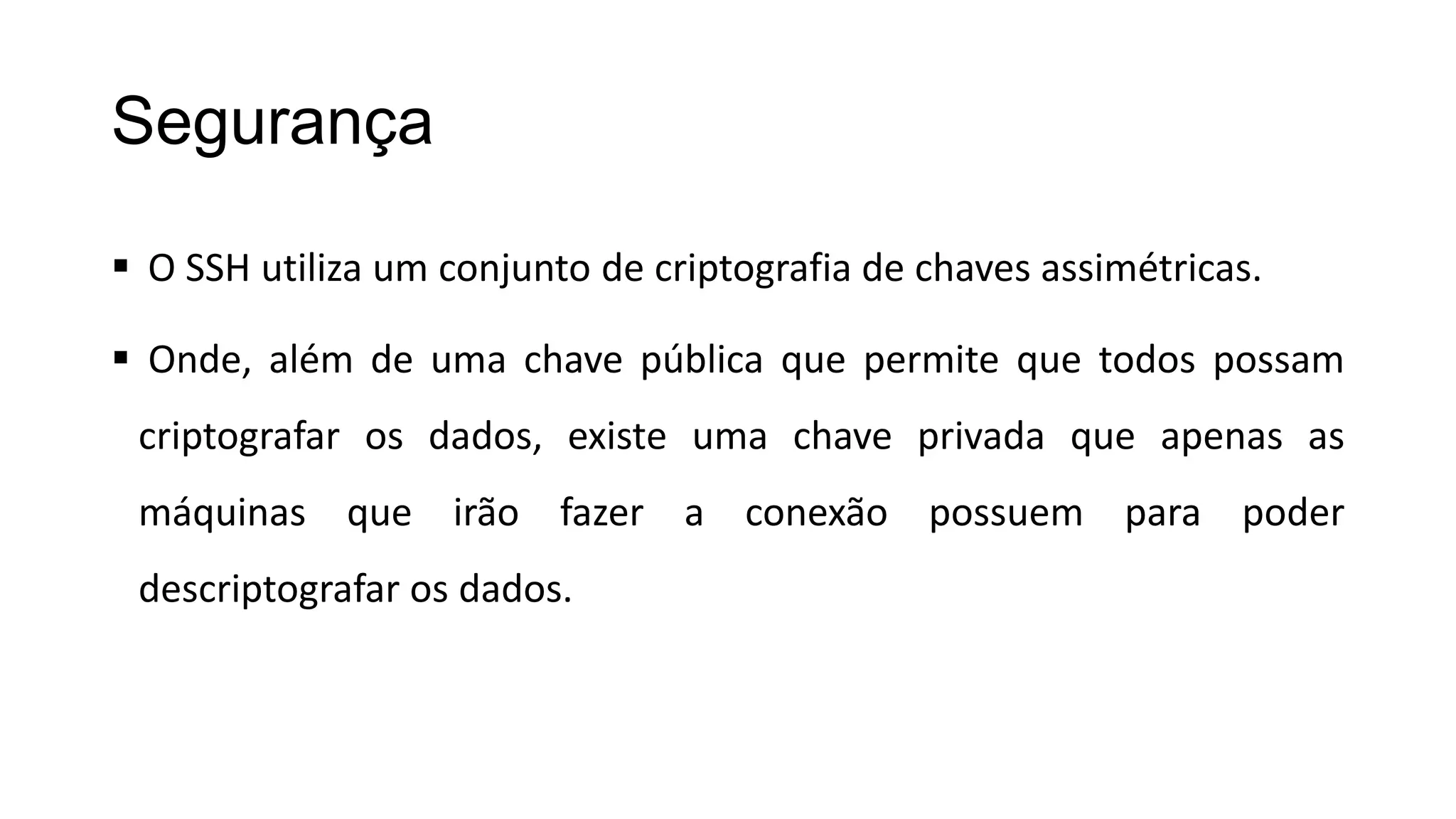 Segurança
 O SSH utiliza um conjunto de criptografia de chaves assimétricas.
 Onde, além de uma chave pública que permite que todos possam
criptografar os dados, existe uma chave privada que apenas as
máquinas que irão fazer a conexão possuem para poder
descriptografar os dados.
 