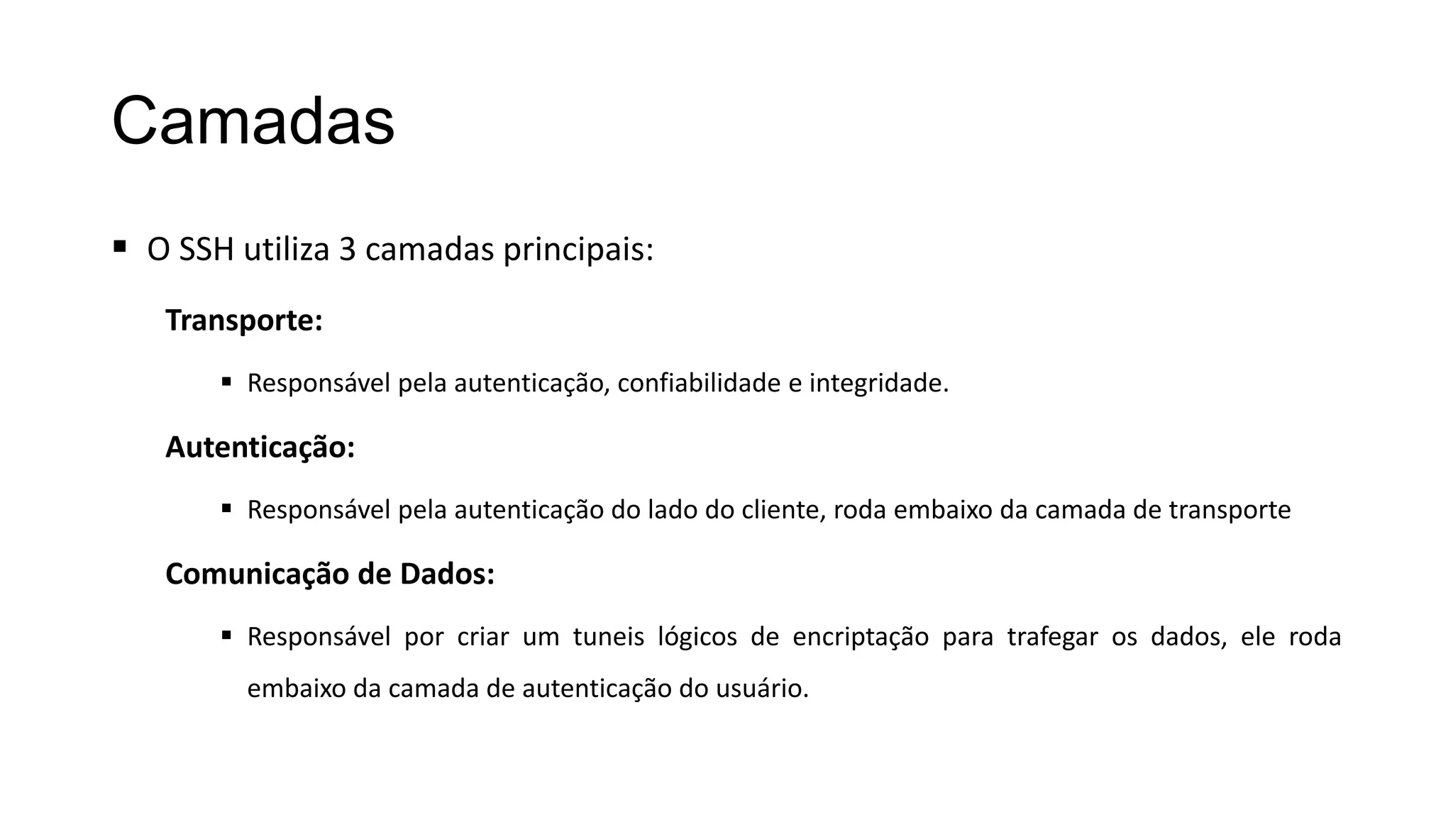 Camadas
 O SSH utiliza 3 camadas principais:
Transporte:
 Responsável pela autenticação, confiabilidade e integridade.
Autenticação:
 Responsável pela autenticação do lado do cliente, roda embaixo da camada de transporte
Comunicação de Dados:
 Responsável por criar um tuneis lógicos de encriptação para trafegar os dados, ele roda
embaixo da camada de autenticação do usuário.
 