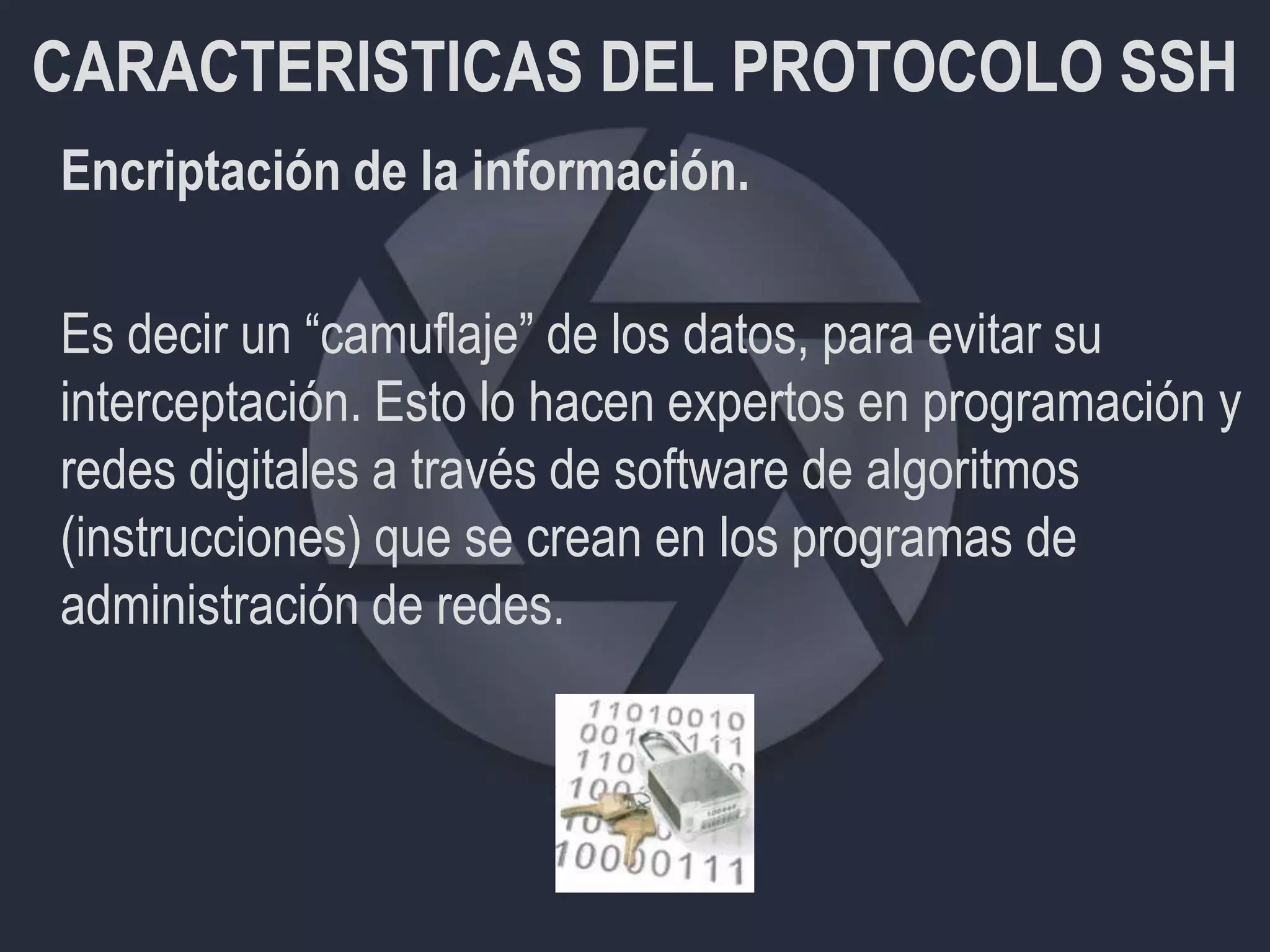 CARACTERISTICAS DEL PROTOCOLO SSH
Encriptación de la información.
Es decir un “camuflaje” de los datos, para evitar su
interceptación. Esto lo hacen expertos en programación y
redes digitales a través de software de algoritmos
(instrucciones) que se crean en los programas de
administración de redes.
 