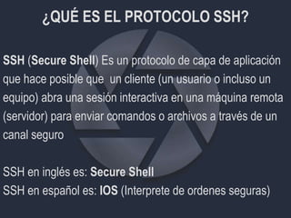 ¿QUÉ ES EL PROTOCOLO SSH?
SSH (Secure Shell) Es un protocolo de capa de aplicación
que hace posible que un cliente (un usuario o incluso un
equipo) abra una sesión interactiva en una máquina remota
(servidor) para enviar comandos o archivos a través de un
canal seguro
SSH en inglés es: Secure Shell
SSH en español es: IOS (Interprete de ordenes seguras)
 
