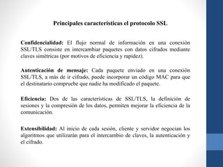 Principales características el protocolo SSL
Confidencialidad: El flujo normal de información en una conexión
SSL/TLS consiste en intercambiar paquetes con datos cifrados mediante
claves simétricas (por motivos de eficiencia y rapidez).
Autenticación de mensaje: Cada paquete enviado en una conexión
SSL/TLS, a más de ir cifrado, puede incorporar un código MAC para que
el destinatario compruebe que nadie ha modificado el paquete.
Eficiencia: Dos de las características de SSL/TLS, la definición de
sesiones y la compresión de los datos, permiten mejorar la eficiencia de la
comunicación.
Extensibilidad: Al inicio de cada sesión, cliente y servidor negocian los
algoritmos que utilizarán para el intercambio de claves, la autenticación y
el cifrado.
 