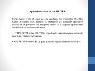 Como hemos visto al inicio de este apartado, los protocolos SSL/TLS
fueron diseñados para permitir la protección de cualquier aplicación
basada en un protocolo de transporte como TCP. Algunas aplicaciones
que utilizan esta característica son:
• HTTPS (HTTP sobre SSL/TLS): el protocolo más utilizado actualmente
para la navegación web segura.
• NNTPS (NNTP sobre SSL): para el acceso seguro al servicio de News.
Aplicaciones que utilizan SSL/TLS
 