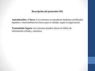 Autenticación y Claves: Los extremos se autentican mediante certificados
digitales e intercambian las claves para el cifrado, según la negociación.
Transmisión Segura: los extremos pueden iniciar el tráfico de
información cifrada y autentica.
Descripción del protocolos SSL
 