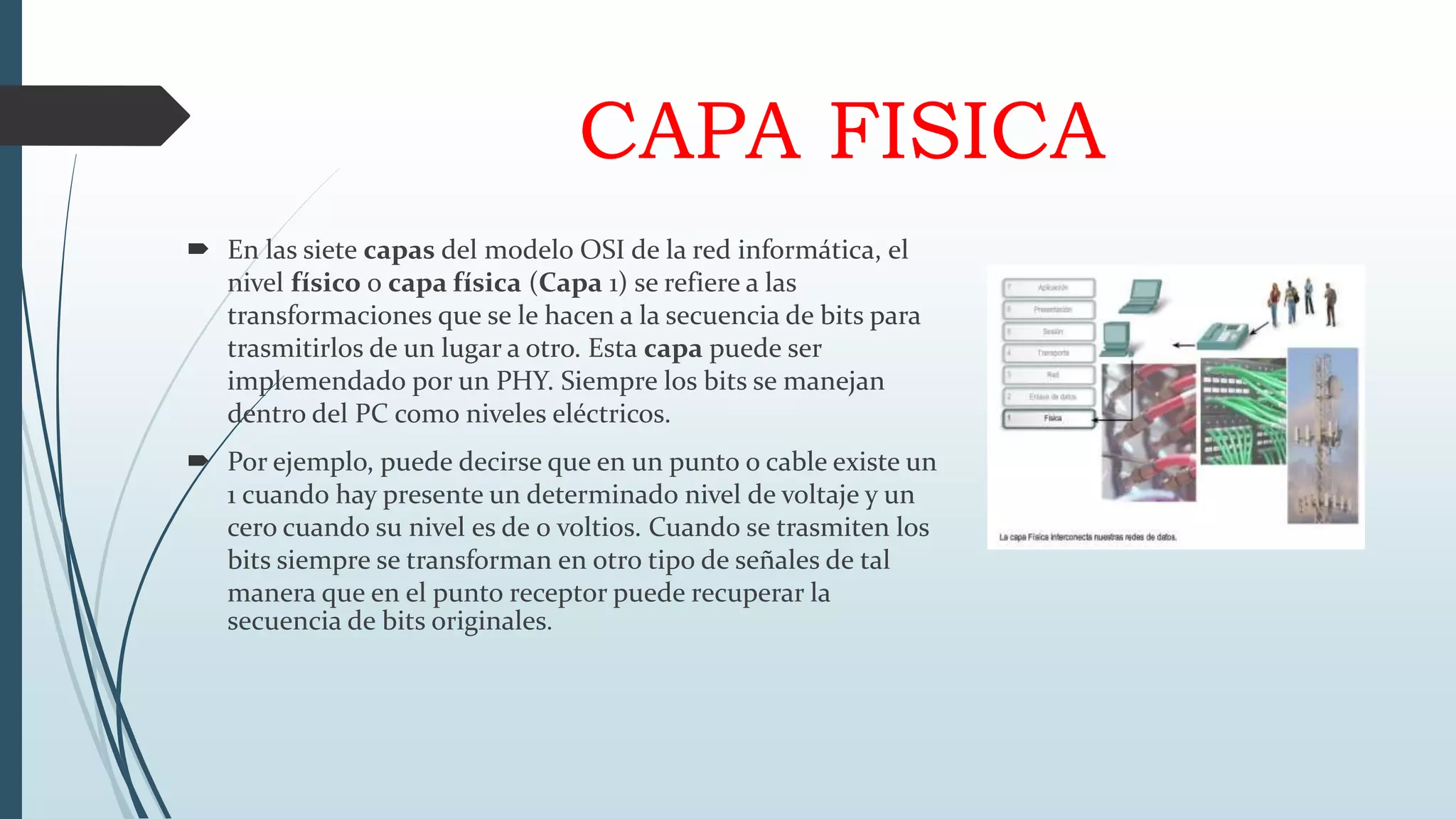 CAPA FISICA
 En las siete capas del modelo OSI de la red informática, el
nivel físico o capa física (Capa 1) se refiere a las
transformaciones que se le hacen a la secuencia de bits para
trasmitirlos de un lugar a otro. Esta capa puede ser
implemendado por un PHY. Siempre los bits se manejan
dentro del PC como niveles eléctricos.
 Por ejemplo, puede decirse que en un punto o cable existe un
1 cuando hay presente un determinado nivel de voltaje y un
cero cuando su nivel es de 0 voltios. Cuando se trasmiten los
bits siempre se transforman en otro tipo de señales de tal
manera que en el punto receptor puede recuperar la
secuencia de bits originales.
 