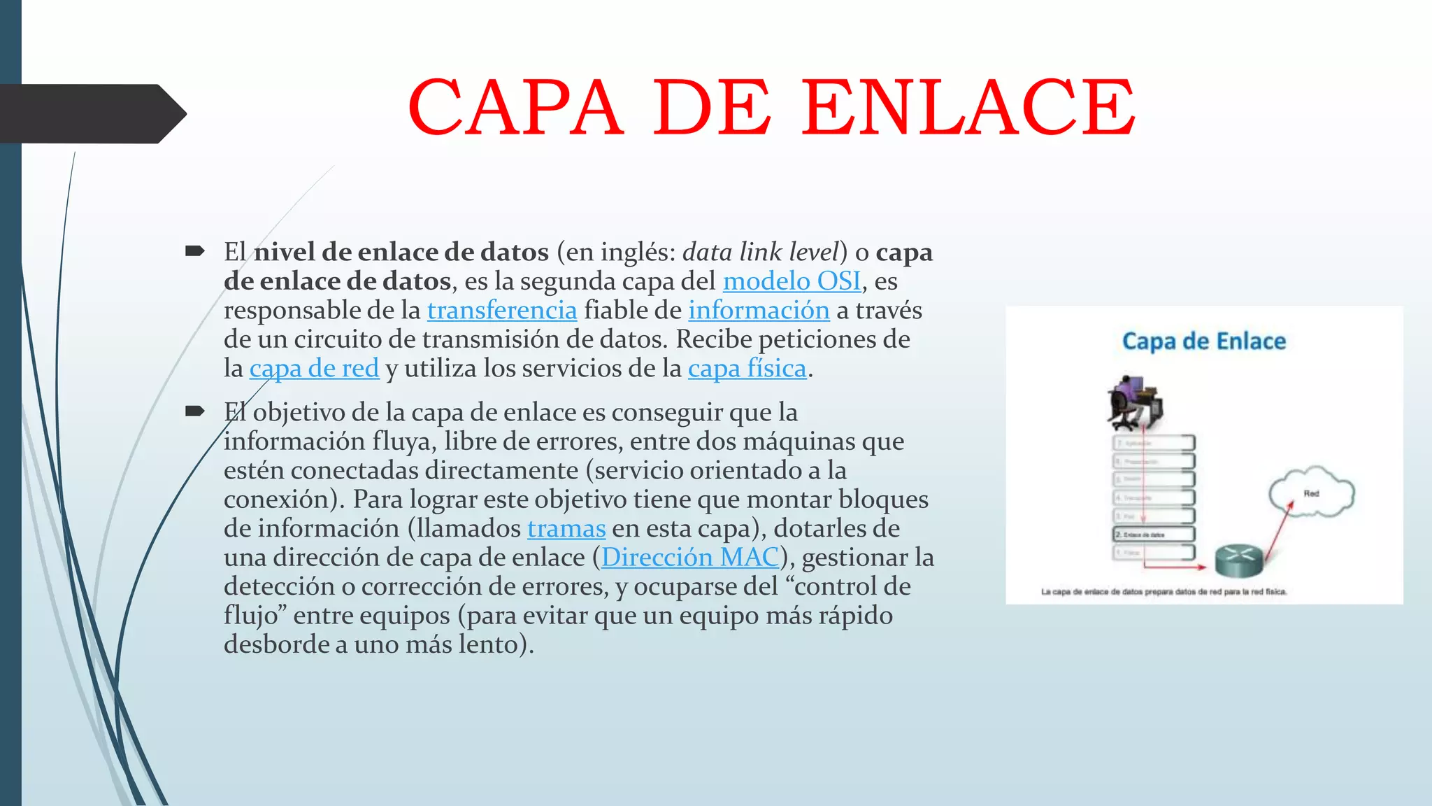 CAPA DE ENLACE
 El nivel de enlace de datos (en inglés: data link level) o capa
de enlace de datos, es la segunda capa del modelo OSI, es
responsable de la transferencia fiable de información a través
de un circuito de transmisión de datos. Recibe peticiones de
la capa de red y utiliza los servicios de la capa física.
 El objetivo de la capa de enlace es conseguir que la
información fluya, libre de errores, entre dos máquinas que
estén conectadas directamente (servicio orientado a la
conexión). Para lograr este objetivo tiene que montar bloques
de información (llamados tramas en esta capa), dotarles de
una dirección de capa de enlace (Dirección MAC), gestionar la
detección o corrección de errores, y ocuparse del “control de
flujo” entre equipos (para evitar que un equipo más rápido
desborde a uno más lento).
 
