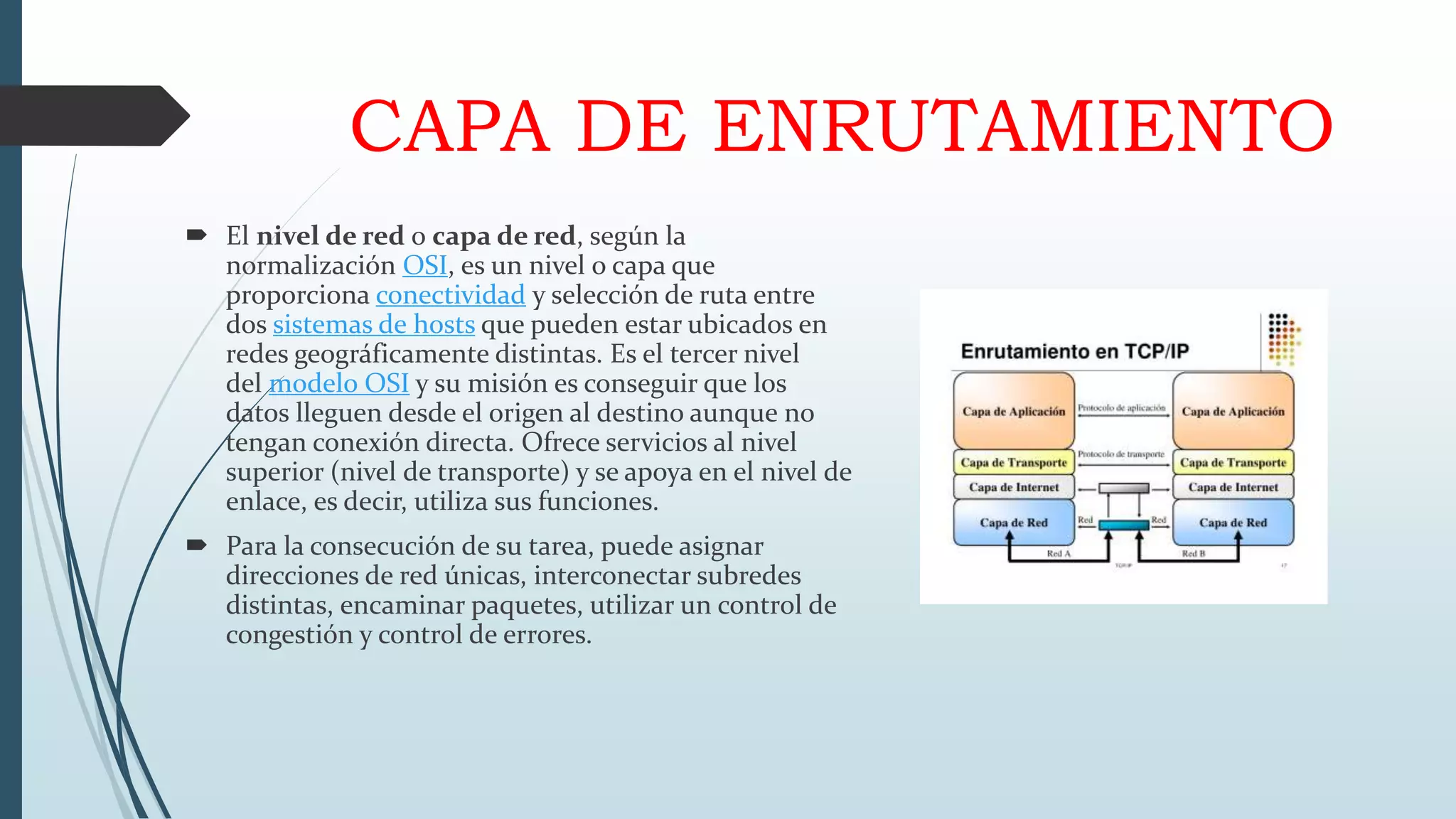 CAPA DE ENRUTAMIENTO
 El nivel de red o capa de red, según la
normalización OSI, es un nivel o capa que
proporciona conectividad y selección de ruta entre
dos sistemas de hosts que pueden estar ubicados en
redes geográficamente distintas. Es el tercer nivel
del modelo OSI y su misión es conseguir que los
datos lleguen desde el origen al destino aunque no
tengan conexión directa. Ofrece servicios al nivel
superior (nivel de transporte) y se apoya en el nivel de
enlace, es decir, utiliza sus funciones.
 Para la consecución de su tarea, puede asignar
direcciones de red únicas, interconectar subredes
distintas, encaminar paquetes, utilizar un control de
congestión y control de errores.
 