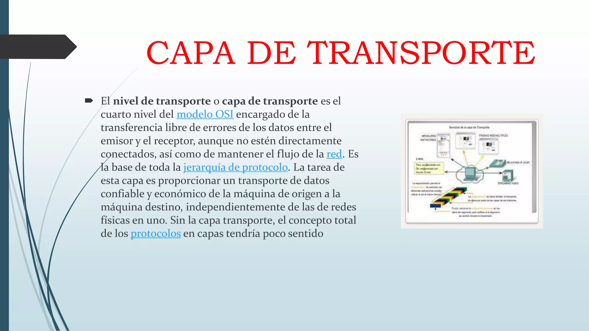 CAPA DE TRANSPORTE
 El nivel de transporte o capa de transporte es el
cuarto nivel del modelo OSI encargado de la
transferencia libre de errores de los datos entre el
emisor y el receptor, aunque no estén directamente
conectados, así como de mantener el flujo de la red. Es
la base de toda la jerarquía de protocolo. La tarea de
esta capa es proporcionar un transporte de datos
confiable y económico de la máquina de origen a la
máquina destino, independientemente de las de redes
físicas en uno. Sin la capa transporte, el concepto total
de los protocolos en capas tendría poco sentido
 