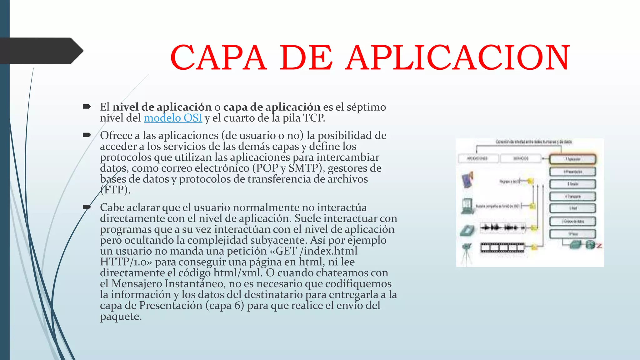 CAPA DE APLICACION
 El nivel de aplicación o capa de aplicación es el séptimo
nivel del modelo OSI y el cuarto de la pila TCP.
 Ofrece a las aplicaciones (de usuario o no) la posibilidad de
acceder a los servicios de las demás capas y define los
protocolos que utilizan las aplicaciones para intercambiar
datos, como correo electrónico (POP y SMTP), gestores de
bases de datos y protocolos de transferencia de archivos
(FTP).
 Cabe aclarar que el usuario normalmente no interactúa
directamente con el nivel de aplicación. Suele interactuar con
programas que a su vez interactúan con el nivel de aplicación
pero ocultando la complejidad subyacente. Así por ejemplo
un usuario no manda una petición «GET /index.html
HTTP/1.0» para conseguir una página en html, ni lee
directamente el código html/xml. O cuando chateamos con
el Mensajero Instantáneo, no es necesario que codifiquemos
la información y los datos del destinatario para entregarla a la
capa de Presentación (capa 6) para que realice el envío del
paquete.
 