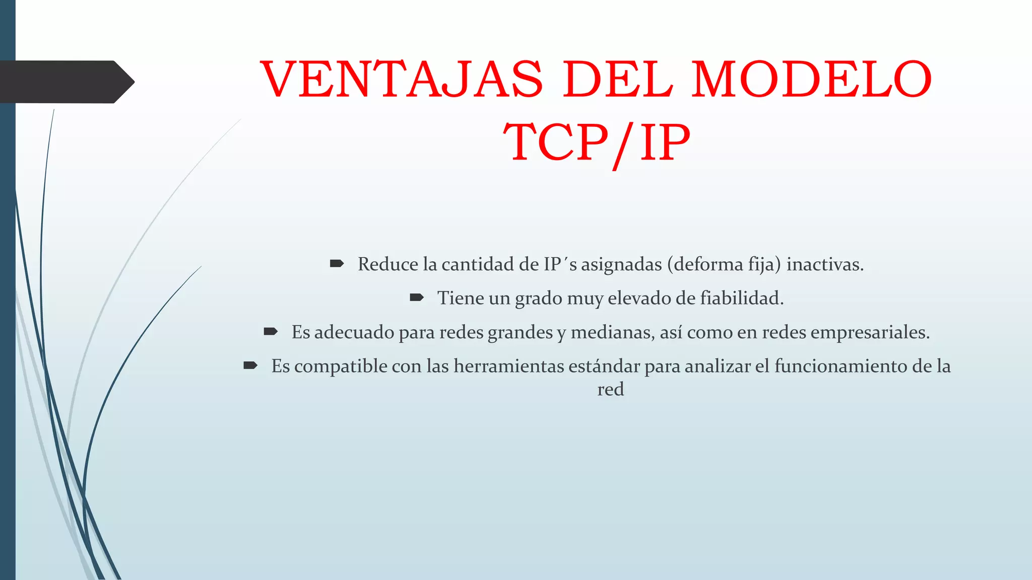 VENTAJAS DEL MODELO
TCP/IP
 Reduce la cantidad de IP´s asignadas (deforma fija) inactivas.
 Tiene un grado muy elevado de fiabilidad.
 Es adecuado para redes grandes y medianas, así como en redes empresariales.
 Es compatible con las herramientas estándar para analizar el funcionamiento de la
red
 