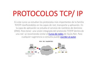 PROTOCOLOS TCP/ IP En este curso se estudian los protocolos más importantes de la familia TCP/IP clasificándolos en las capas de red, transporte y aplicación. En la capa de aplicación se estudia el servicio de nombres de dominio (DNS). Para tener  una visión integrada del protocolo TCP/IP dentro de una red  se recomienda visitar el Curso de redes de Saulo.Net. Para cualquier sugerencia o consulta puede escribir al autor.  