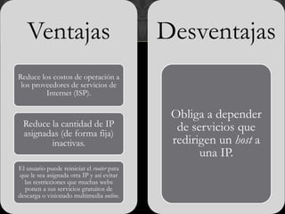 Ventajas
Reduce los costos de operación a
los proveedores de servicios de
Internet (ISP).
Reduce la cantidad de IP
asignadas (de forma fija)
inactivas.
El usuario puede reiniciar el router para
que le sea asignada otra IP y así evitar
las restricciones que muchas webs
ponen a sus servicios gratuitos de
descarga o visionado multimedia online.
Desventajas
Obliga a depender
de servicios que
redirigen un host a
una IP.
 