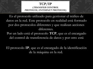 Es el protocolo utilizado para gestionar el tráfico de
datos en la red. Este protocolo en realidad está formado
por dos protocolos diferentes y que realizan acciones
diferentes.
Por un lado está el protocolo TCP, que es el encargado
del control de transferencia de datos y por otro está
El protocolo IP, que es el encargado de la identificación
de la máquina en la red.
TCP/IP
(TRANSFER CONTROL
PROTOCOL/INTERNET PROTOCOL)
 