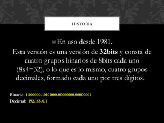 En uso desde 1981.
Esta versión es una versión de 32bits y consta de
cuatro grupos binarios de 8bits cada uno
(8x4=32), o lo que es lo mismo, cuatro grupos
decimales, formado cada uno por tres dígitos.
Binario: 11000000.10101000.00000000.00000001
Decimal: 192.168.0.1
HISTORIA
 