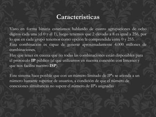 Visto en forma binaria estaríamos hablando de cuatro agrupaciones de ocho
dígitos cada una (el 0 y el 1), luego tenemos que 2 elevado a 8 es igual a 256, por
lo que en cada grupo tenemos como opción la comprendida entre 0 y 255.
Esta combinación es capaz de generar aproximadamente 4.000 millones de
combinaciones.
Hay que tener en cuenta que no todas las combinaciones están disponibles para
el protocolo IP público (el que utilizamos en nuestra conexión con Internet y
que nos facilita nuestro ISP).
Este sistema hace posible que con un número limitado de IP's se atienda a un
número bastante superior de usuarios, a condición de que el número de
conexiones simultaneas no supere el número de IP's asignadas
Características
 