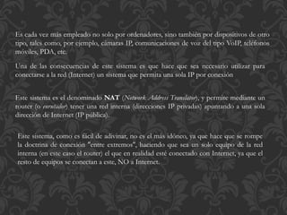 Es cada vez más empleado no solo por ordenadores, sino también por dispositivos de otro
tipo, tales como, por ejemplo, cámaras IP, comunicaciones de voz del tipo VoIP, teléfonos
móviles, PDA, etc.
Una de las consecuencias de este sistema es que hace que sea necesario utilizar para
conectarse a la red (Internet) un sistema que permita una sola IP por conexión
Este sistema es el denominado NAT (Network Address Translator), y permite mediante un
router (o enrutador) tener una red interna (direcciones IP privadas) apuntando a una sola
dirección de Internet (IP pública).
Este sistema, como es fácil de adivinar, no es el más idóneo, ya que hace que se rompe
la doctrina de conexión ''entre extremos'', haciendo que sea un solo equipo de la red
interna (en este caso el router) el que en realidad esté conectado con Internet, ya que el
resto de equipos se conectan a este, NO a Internet.
 