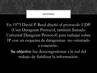 En 1973 David P. Reed diseñó el protocolo UDP
(User Datagram Protocol, también llamado
Universal Datagram Protocol) para trabajar sobre
IP con un esquema de datagramas -no orientado
a conexión-.
Su objetivo fue descongestionar a la red del
trabajo de fiabilizar la información.
HISTORIA
 