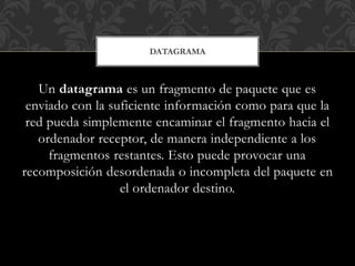 Un datagrama es un fragmento de paquete que es
enviado con la suficiente información como para que la
red pueda simplemente encaminar el fragmento hacia el
ordenador receptor, de manera independiente a los
fragmentos restantes. Esto puede provocar una
recomposición desordenada o incompleta del paquete en
el ordenador destino.
DATAGRAMA
 