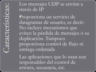 Características: Los mensajes UDP se envían a
través de IP
•Proporciona un servicio de
datagramas de usuario, es decir:
No incluye mecanismos que
eviten la pérdida de mensajes o su
duplicación. Tampoco
proporciona control de flujo ni
entrega ordenada
Las aplicaciones que lo usan son
responsables del control de
errores, secuencia, etc.
 