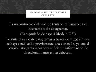 Es un protocolo del nivel de transporte basado en el
intercambio de datagramas.
(Encapsulado de capa 4 Modelo OSI).
Permite el envío de datagramas a través de la red sin que
se haya establecido previamente una conexión, ya que el
propio datagrama incorpora suficiente información de
direccionamiento en su cabecera.
EN DONDE SE UTILIZA Y PARA
QUE SIRVE
 