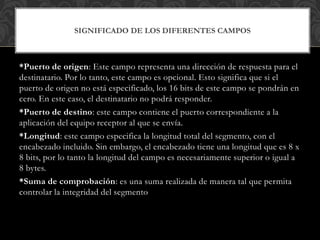 *Puerto de origen: Este campo representa una dirección de respuesta para el
destinatario. Por lo tanto, este campo es opcional. Esto significa que si el
puerto de origen no está especificado, los 16 bits de este campo se pondrán en
cero. En este caso, el destinatario no podrá responder.
*Puerto de destino: este campo contiene el puerto correspondiente a la
aplicación del equipo receptor al que se envía.
*Longitud: este campo especifica la longitud total del segmento, con el
encabezado incluido. Sin embargo, el encabezado tiene una longitud que es 8 x
8 bits, por lo tanto la longitud del campo es necesariamente superior o igual a
8 bytes.
*Suma de comprobación: es una suma realizada de manera tal que permita
controlar la integridad del segmento
SIGNIFICADO DE LOS DIFERENTES CAMPOS
 