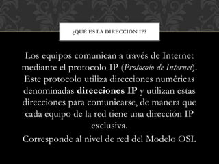 Los equipos comunican a través de Internet
mediante el protocolo IP (Protocolo de Internet).
Este protocolo utiliza direcciones numéricas
denominadas direcciones IP y utilizan estas
direcciones para comunicarse, de manera que
cada equipo de la red tiene una dirección IP
exclusiva.
Corresponde al nivel de red del Modelo OSI.
¿QUÉ ES LA DIRECCIÓN IP?
 
