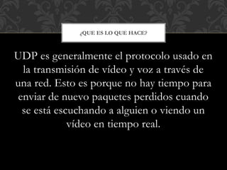 UDP es generalmente el protocolo usado en
la transmisión de vídeo y voz a través de
una red. Esto es porque no hay tiempo para
enviar de nuevo paquetes perdidos cuando
se está escuchando a alguien o viendo un
vídeo en tiempo real.
¿QUE ES LO QUE HACE?
 