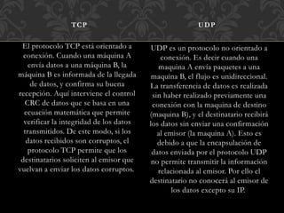 El protocolo TCP está orientado a
conexión. Cuando una máquina A
envía datos a una máquina B, la
máquina B es informada de la llegada
de datos, y confirma su buena
recepción. Aquí interviene el control
CRC de datos que se basa en una
ecuación matemática que permite
verificar la integridad de los datos
transmitidos. De este modo, si los
datos recibidos son corruptos, el
protocolo TCP permite que los
destinatarios soliciten al emisor que
vuelvan a enviar los datos corruptos.
UDP es un protocolo no orientado a
conexión. Es decir cuando una
maquina A envía paquetes a una
maquina B, el flujo es unidireccional.
La transferencia de datos es realizada
sin haber realizado previamente una
conexión con la maquina de destino
(maquina B), y el destinatario recibirá
los datos sin enviar una confirmación
al emisor (la maquina A). Esto es
debido a que la encapsulación de
datos enviada por el protocolo UDP
no permite transmitir la información
relacionada al emisor. Por ello el
destinatario no conocerá al emisor de
los datos excepto su IP.
TCP UDP
 
