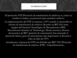 INTRODUCCIÓN
El protocolo FTP (Protocolo de transferencia de archivos) es, como su
nombre lo indica, un protocolo para transferir archivos.
La implementación del FTP se remonta a 1971 cuando se desarrolló un
sistema de transferencia de archivos (descrito en RFC141) entre
equipos del Instituto Tecnológico de Massachusetts (MIT,
Massachusetts Institute of Technology). Desde entonces, diversos
documentos de RFC (petición de comentarios) han mejorado el
protocolo básico, pero las innovaciones más importantes se llevaron a
cabo en julio de 1973.
Actualmente, el protocolo FTP está definido por RFC 959 (Protocolo
de transferencia de archivos (FTP) - Especificaciones).
 