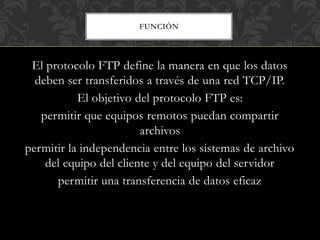 FUNCIÓN
El protocolo FTP define la manera en que los datos
deben ser transferidos a través de una red TCP/IP.
El objetivo del protocolo FTP es:
permitir que equipos remotos puedan compartir
archivos
permitir la independencia entre los sistemas de archivo
del equipo del cliente y del equipo del servidor
permitir una transferencia de datos eficaz
 