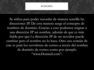 FUNCIÓN
Se utiliza para poder recordar de manera sencilla las
direcciones IP. De esta manera surge el concepto de
nombres de dominio. Gracias a esto podemos asignar a
una dirección IP un nombre, además de que es más
fiable por que l a dirección IP de un servidor puede
cambiar pero el nombre no lo hace. Otro uso común de
este es para los servidores de correo a través del nombre
de dominio de correo como por ejemplo
“www.Hotmail.com“.
 
